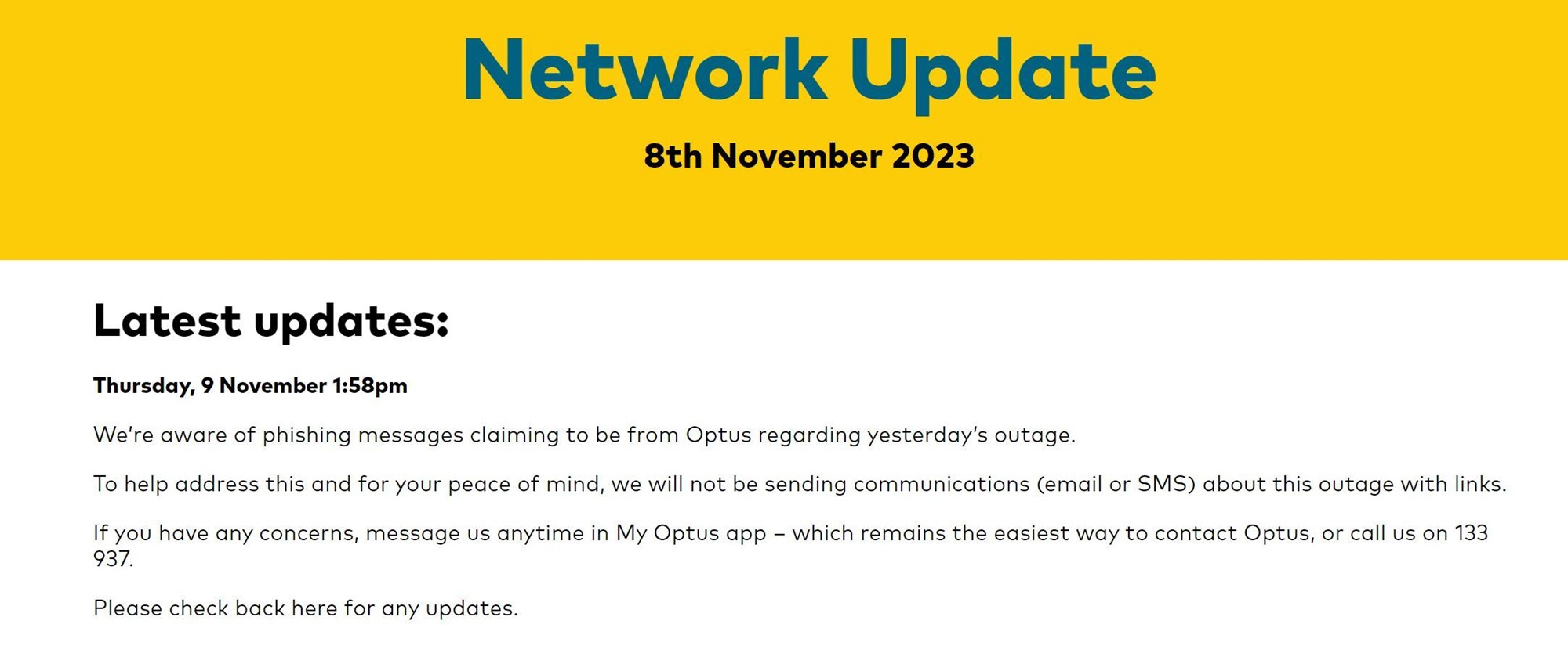 Thursday, 9 November 1:58pmWe’re aware of phishing messages claiming to be from Optus regarding yesterday’s outage.To help address this and for your peace of mind, we will not be sending communications (email or SMS) about this outage with links.If you have any concerns, message us anytime in My Optus app – which remains the easiest way to contact Optus, or call us on 133 937.Please check back here for any updates. 